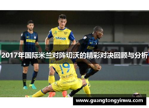 2017年国际米兰对阵切沃的精彩对决回顾与分析
