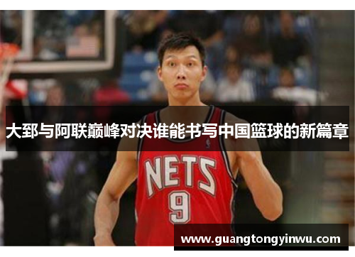 大郅与阿联巅峰对决谁能书写中国篮球的新篇章