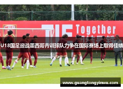 U18国足迎战墨西哥青训球队力争在国际赛场上取得佳绩