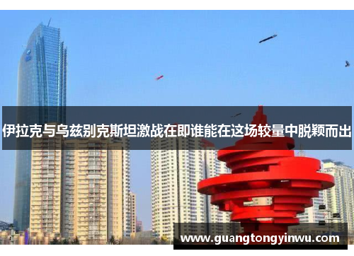 伊拉克与乌兹别克斯坦激战在即谁能在这场较量中脱颖而出